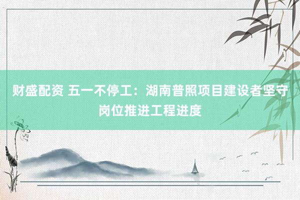 财盛配资 五一不停工：湖南普照项目建设者坚守岗位推进工程进度