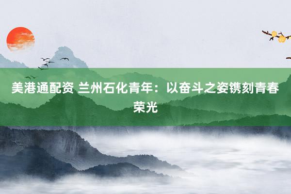 美港通配资 兰州石化青年：以奋斗之姿镌刻青春荣光