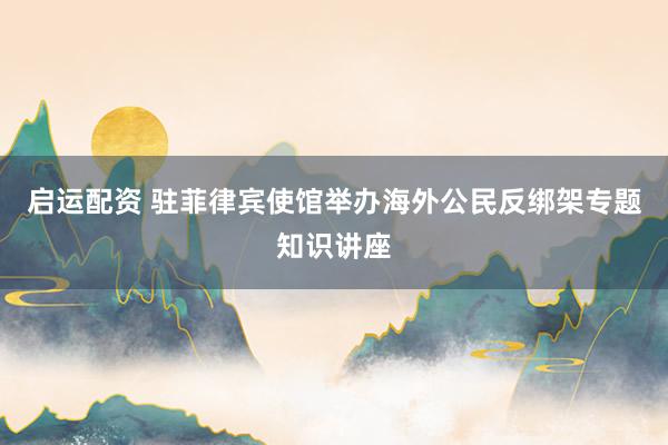 启运配资 驻菲律宾使馆举办海外公民反绑架专题知识讲座
