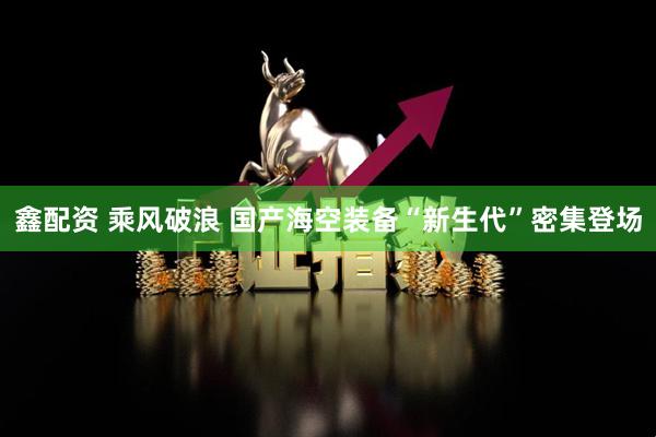 鑫配资 乘风破浪 国产海空装备“新生代”密集登场