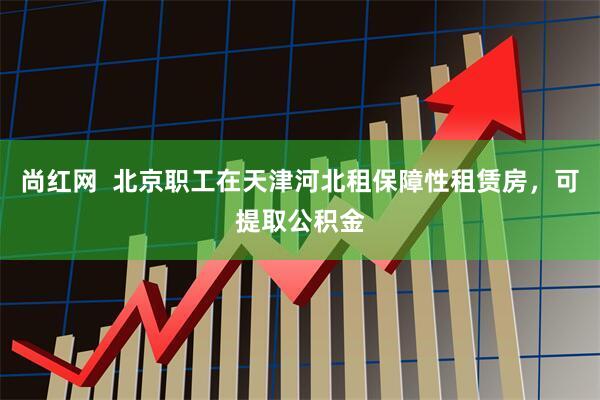 尚红网  北京职工在天津河北租保障性租赁房，可提取公积金