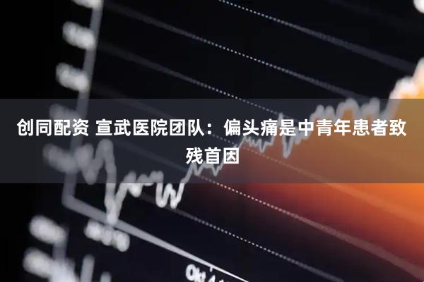 创同配资 宣武医院团队：偏头痛是中青年患者致残首因