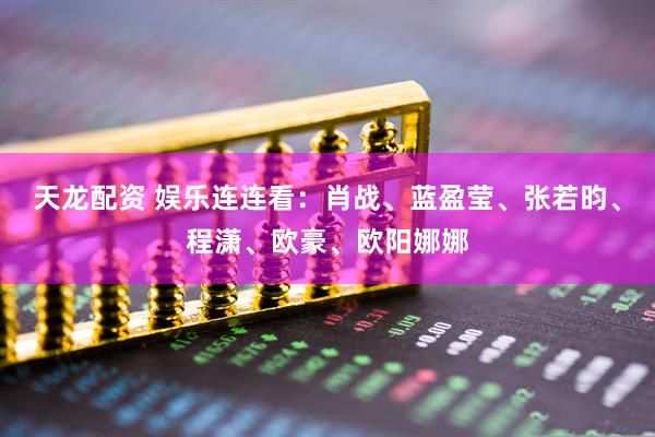 天龙配资 娱乐连连看：肖战、蓝盈莹、张若昀、程潇、欧豪、欧阳娜娜