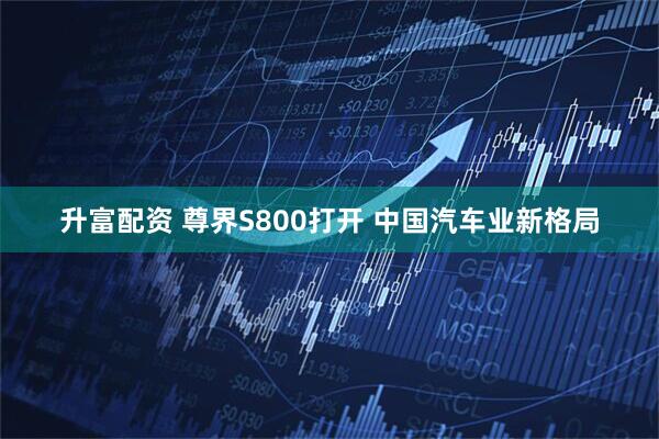 升富配资 尊界S800打开 中国汽车业新格局