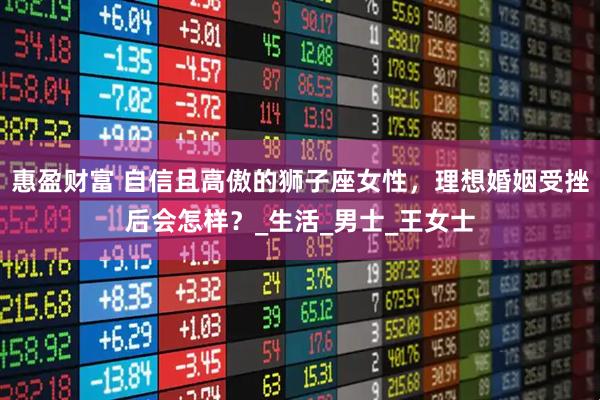 惠盈财富 自信且高傲的狮子座女性，理想婚姻受挫后会怎样？_生活_男士_王女士