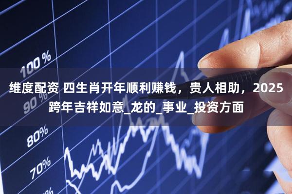 维度配资 四生肖开年顺利赚钱，贵人相助，2025跨年吉祥如意_龙的_事业_投资方面