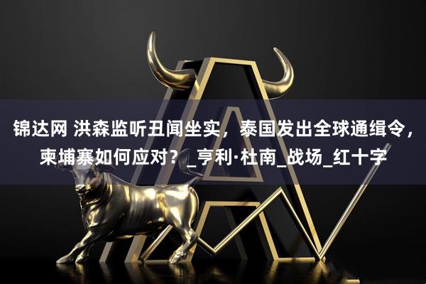 锦达网 洪森监听丑闻坐实，泰国发出全球通缉令，柬埔寨如何应对？_亨利·杜南_战场_红十字