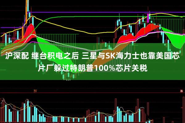 沪深配 继台积电之后 三星与SK海力士也靠美国芯片厂躲过特朗普100%芯片关税
