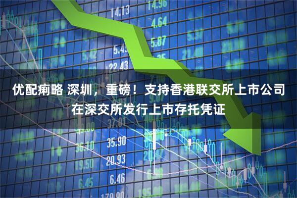 优配痢略 深圳，重磅！支持香港联交所上市公司在深交所发行上市存托凭证