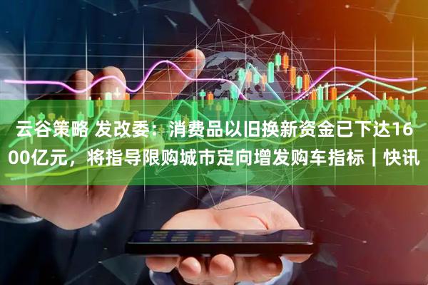 云谷策略 发改委：消费品以旧换新资金已下达1600亿元，将指导限购城市定向增发购车指标｜快讯