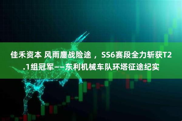 佳禾资本 风雨鏖战险途 ，SS6赛段全力斩获T2.1组冠军——东利机械车队环塔征途纪实