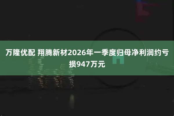 万隆优配 翔腾新材2026年一季度归母净利润约亏损947万元